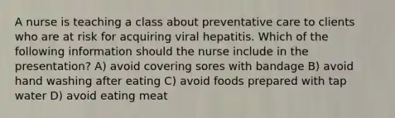 A nurse is teaching a class about preventative care to clients who are at risk for acquiring viral hepatitis. Which of the following information should the nurse include in the presentation? A) avoid covering sores with bandage B) avoid hand washing after eating C) avoid foods prepared with tap water D) avoid eating meat