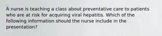 A nurse is teaching a class about preventative care to patients who are at risk for acquiring viral hepatitis. Which of the following information should the nurse include in the presentation?