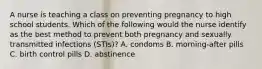 A nurse is teaching a class on preventing pregnancy to high school students. Which of the following would the nurse identify as the best method to prevent both pregnancy and sexually transmitted infections (STIs)? A. condoms B. morning-after pills C. birth control pills D. abstinence