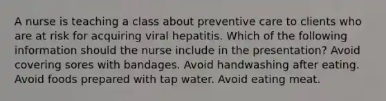 A nurse is teaching a class about preventive care to clients who are at risk for acquiring viral hepatitis. Which of the following information should the nurse include in the presentation? Avoid covering sores with bandages. Avoid handwashing after eating. Avoid foods prepared with tap water. Avoid eating meat.