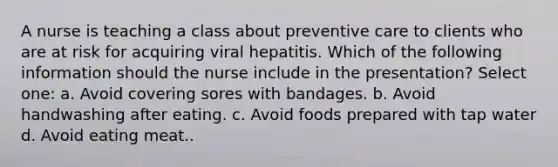 A nurse is teaching a class about preventive care to clients who are at risk for acquiring viral hepatitis. Which of the following information should the nurse include in the presentation? Select one: a. Avoid covering sores with bandages. b. Avoid handwashing after eating. c. Avoid foods prepared with tap water d. Avoid eating meat..