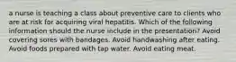 a nurse is teaching a class about preventive care to clients who are at risk for acquiring viral hepatitis. Which of the following information should the nurse include in the presentation? Avoid covering sores with bandages. Avoid handwashing after eating. Avoid foods prepared with tap water. Avoid eating meat.