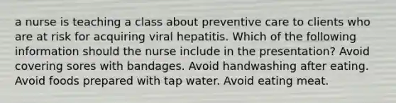 a nurse is teaching a class about preventive care to clients who are at risk for acquiring viral hepatitis. Which of the following information should the nurse include in the presentation? Avoid covering sores with bandages. Avoid handwashing after eating. Avoid foods prepared with tap water. Avoid eating meat.