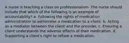 A nurse is teaching a class on professionalism. The nurse should include that which of the following is an example of accountability? a. Following the rights of medication administration to administer a medication to a client. b. Acting as a mediator between the client and the provider. c. Ensuring a client understands the adverse effects of their medication. d. Supporting a client's right to refuse a medication.