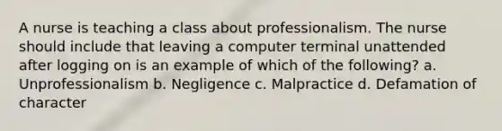 A nurse is teaching a class about professionalism. The nurse should include that leaving a computer terminal unattended after logging on is an example of which of the following? a. Unprofessionalism b. Negligence c. Malpractice d. Defamation of character