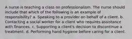 A nurse is teaching a class on professionalism. The nurse should include that which of the following is an example of responsibility? a. Speaking to a provider on behalf of a client. b. Contacting a social worker for a client who requires assistance with finances. c. Supporting a client's decision to discontinue a treatment. d. Performing hand hygiene before caring for a client.