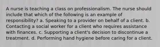 A nurse is teaching a class on professionalism. The nurse should include that which of the following is an example of responsibility? a. Speaking to a provider on behalf of a client. b. Contacting a social worker for a client who requires assistance with finances. c. Supporting a client's decision to discontinue a treatment. d. Performing hand hygiene before caring for a client.