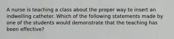 A nurse is teaching a class about the proper way to insert an indwelling catheter. Which of the following statements made by one of the students would demonstrate that the teaching has been effective?