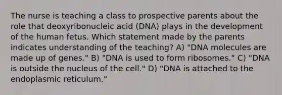 The nurse is teaching a class to prospective parents about the role that deoxyribonucleic acid (DNA) plays in the development of the human fetus. Which statement made by the parents indicates understanding of the teaching? A) "DNA molecules are made up of genes." B) "DNA is used to form ribosomes." C) "DNA is outside the nucleus of the cell." D) "DNA is attached to the endoplasmic reticulum."