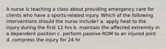 A nurse is teaching a class about providing emergency care for clients who have a sports-related injury. Which of the following interventions should the nurse include? a. apply heat to the injury during the first 12 hrs b. maintain the affected extremity in a dependent position c. perform passive ROM to an injured joint d. compress the injury for 24 hr