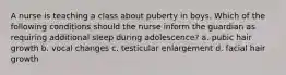 A nurse is teaching a class about puberty in boys. Which of the following conditions should the nurse inform the guardian as requiring additional sleep during adolescence? a. pubic hair growth b. vocal changes c. testicular enlargement d. facial hair growth