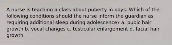 A nurse is teaching a class about puberty in boys. Which of the following conditions should the nurse inform the guardian as requiring additional sleep during adolescence? a. pubic hair growth b. vocal changes c. testicular enlargement d. facial hair growth