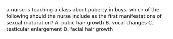 a nurse is teaching a class about puberty in boys. which of the following should the nurse include as the first manifestations of sexual maturation? A. pubic hair growth B. vocal changes C. testicular enlargement D. facial hair growth