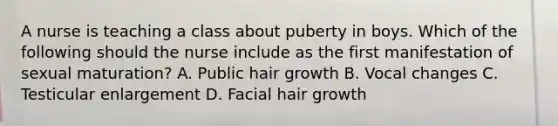 A nurse is teaching a class about puberty in boys. Which of the following should the nurse include as the first manifestation of sexual maturation? A. Public hair growth B. Vocal changes C. Testicular enlargement D. Facial hair growth