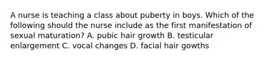 A nurse is teaching a class about puberty in boys. Which of the following should the nurse include as the first manifestation of sexual maturation? A. pubic hair growth B. testicular enlargement C. vocal changes D. facial hair gowths