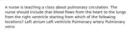 A nurse is teaching a class about pulmonary circulation. The nurse should include that blood flows from the heart to the lungs from the right ventricle starting from which of the following locations? Left atrium Left ventricle Pulmonary artery Pulmonary veins