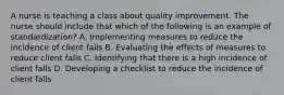 A nurse is teaching a class about quality improvement. The nurse should include that which of the following is an example of standardization? A. Implementing measures to reduce the incidence of client falls B. Evaluating the effects of measures to reduce client falls C. Identifying that there is a high incidence of client falls D. Developing a checklist to reduce the incidence of client falls