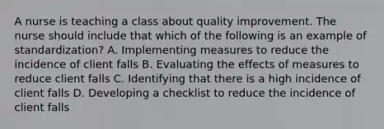 A nurse is teaching a class about quality improvement. The nurse should include that which of the following is an example of standardization? A. Implementing measures to reduce the incidence of client falls B. Evaluating the effects of measures to reduce client falls C. Identifying that there is a high incidence of client falls D. Developing a checklist to reduce the incidence of client falls