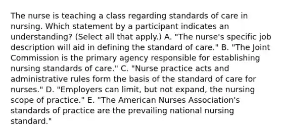 The nurse is teaching a class regarding standards of care in nursing. Which statement by a participant indicates an​ understanding? (Select all that​ apply.) A. ​"The nurse's specific job description will aid in defining the standard of​ care." B. ​"The Joint Commission is the primary agency responsible for establishing nursing standards of​ care." C. ​"Nurse practice acts and administrative rules form the basis of the standard of care for​ nurses." D. ​"Employers can​ limit, but not​ expand, the nursing scope of​ practice." E. ​"The American Nurses​ Association's standards of practice are the prevailing national nursing​ standard."