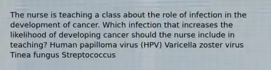 The nurse is teaching a class about the role of infection in the development of cancer. Which infection that increases the likelihood of developing cancer should the nurse include in teaching? Human papilloma virus (HPV) Varicella zoster virus Tinea fungus Streptococcus