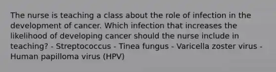 The nurse is teaching a class about the role of infection in the development of cancer. Which infection that increases the likelihood of developing cancer should the nurse include in teaching? - Streptococcus - Tinea fungus - Varicella zoster virus - Human papilloma virus (HPV)