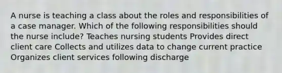 A nurse is teaching a class about the roles and responsibilities of a case manager. Which of the following responsibilities should the nurse include? Teaches nursing students Provides direct client care Collects and utilizes data to change current practice Organizes client services following discharge