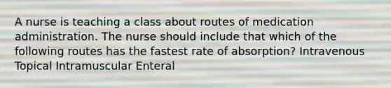 A nurse is teaching a class about routes of medication administration. The nurse should include that which of the following routes has the fastest rate of absorption? Intravenous Topical Intramuscular Enteral