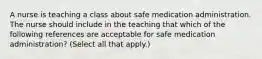 A nurse is teaching a class about safe medication administration. The nurse should include in the teaching that which of the following references are acceptable for safe medication administration? (Select all that apply.)