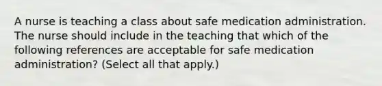 A nurse is teaching a class about safe medication administration. The nurse should include in the teaching that which of the following references are acceptable for safe medication administration? (Select all that apply.)