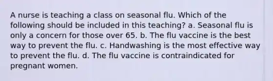 A nurse is teaching a class on seasonal flu. Which of the following should be included in this teaching? a. Seasonal flu is only a concern for those over 65. b. The flu vaccine is the best way to prevent the flu. c. Handwashing is the most effective way to prevent the flu. d. The flu vaccine is contraindicated for pregnant women.