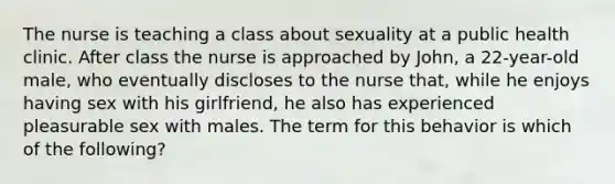 The nurse is teaching a class about sexuality at a public health clinic. After class the nurse is approached by John, a 22-year-old male, who eventually discloses to the nurse that, while he enjoys having sex with his girlfriend, he also has experienced pleasurable sex with males. The term for this behavior is which of the following?