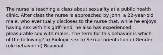 The nurse is teaching a class about sexuality at a public health clinic. After class the nurse is approached by John, a 22-year-old male, who eventually discloses to the nurse that, while he enjoys having sex with his girlfriend, he also has experienced pleasurable sex with males. The term for this behavior is which of the following? a) Biologic sex b) Sexual orientation c) Gender role behavior d) Bisexual