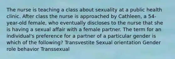 The nurse is teaching a class about sexuality at a public health clinic. After class the nurse is approached by Cathleen, a 54-year-old female, who eventually discloses to the nurse that she is having a sexual affair with a female partner. The term for an individual's preference for a partner of a particular gender is which of the following? Transvestite Sexual orientation Gender role behavior Transsexual