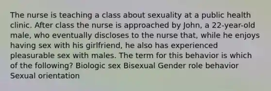 The nurse is teaching a class about sexuality at a public health clinic. After class the nurse is approached by John, a 22-year-old male, who eventually discloses to the nurse that, while he enjoys having sex with his girlfriend, he also has experienced pleasurable sex with males. The term for this behavior is which of the following? Biologic sex Bisexual Gender role behavior Sexual orientation