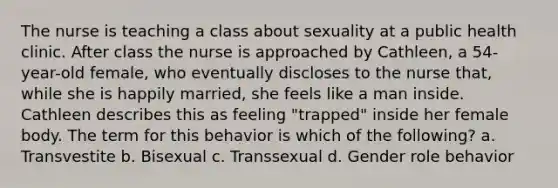 The nurse is teaching a class about sexuality at a public health clinic. After class the nurse is approached by Cathleen, a 54-year-old female, who eventually discloses to the nurse that, while she is happily married, she feels like a man inside. Cathleen describes this as feeling "trapped" inside her female body. The term for this behavior is which of the following? a. Transvestite b. Bisexual c. Transsexual d. Gender role behavior