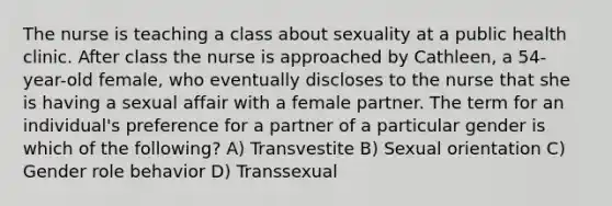 The nurse is teaching a class about sexuality at a public health clinic. After class the nurse is approached by Cathleen, a 54-year-old female, who eventually discloses to the nurse that she is having a sexual affair with a female partner. The term for an individual's preference for a partner of a particular gender is which of the following? A) Transvestite B) Sexual orientation C) Gender role behavior D) Transsexual