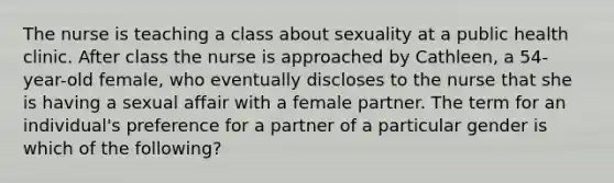 The nurse is teaching a class about sexuality at a public health clinic. After class the nurse is approached by Cathleen, a 54-year-old female, who eventually discloses to the nurse that she is having a sexual affair with a female partner. The term for an individual's preference for a partner of a particular gender is which of the following?