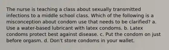 The nurse is teaching a class about sexually transmitted infections to a middle school class. Which of the following is a misconception about condom use that needs to be clarified? a. Use a water-based lubricant with latex condoms. b. Latex condoms protect best against disease. c. Put the condom on just before orgasm. d. Don't store condoms in your wallet.