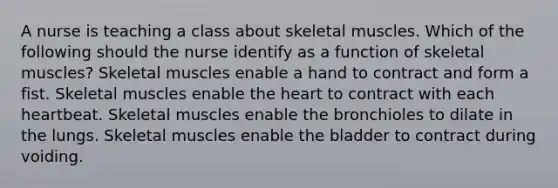 A nurse is teaching a class about skeletal muscles. Which of the following should the nurse identify as a function of skeletal muscles? Skeletal muscles enable a hand to contract and form a fist. Skeletal muscles enable the heart to contract with each heartbeat. Skeletal muscles enable the bronchioles to dilate in the lungs. Skeletal muscles enable the bladder to contract during voiding.