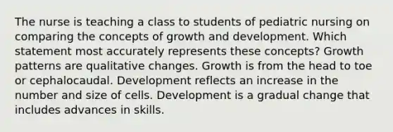 The nurse is teaching a class to students of <a href='https://www.questionai.com/knowledge/kxH4MyET9I-pediatric-nursing' class='anchor-knowledge'>pediatric nursing</a> on comparing the concepts of <a href='https://www.questionai.com/knowledge/kde2iCObwW-growth-and-development' class='anchor-knowledge'>growth and development</a>. Which statement most accurately represents these concepts? Growth patterns are qualitative changes. Growth is from the head to toe or cephalocaudal. Development reflects an increase in the number and size of cells. Development is a gradual change that includes advances in skills.