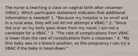 The nurse is teaching a class on vaginal birth after cesarean (VBAC). Which participant statement indicates that additional information is needed? 1. "Because my hospital is so small and in a rural area, they will not let me attempt a VBAC." 2. "Since the scar on my belly goes down from my navel, I am not a candidate for a VBAC." 3. "The rate of complications from VBAC is lower than the rate of complications from a cesarean." 4. "My first baby was in a breech position, so this pregnancy I can try a VBAC if the baby is head-down."