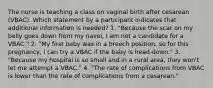 The nurse is teaching a class on vaginal birth after cesarean (VBAC). Which statement by a participant indicates that additional information is needed? 1. "Because the scar on my belly goes down from my navel, I am not a candidate for a VBAC." 2. "My first baby was in a breech position, so for this pregnancy, I can try a VBAC if the baby is head-down." 3. "Because my hospital is so small and in a rural area, they won't let me attempt a VBAC." 4. "The rate of complications from VBAC is lower than the rate of complications from a cesarean."