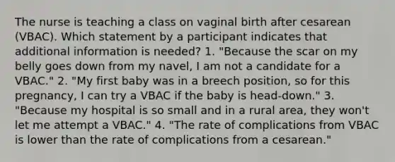 The nurse is teaching a class on vaginal birth after cesarean (VBAC). Which statement by a participant indicates that additional information is needed? 1. "Because the scar on my belly goes down from my navel, I am not a candidate for a VBAC." 2. "My first baby was in a breech position, so for this pregnancy, I can try a VBAC if the baby is head-down." 3. "Because my hospital is so small and in a rural area, they won't let me attempt a VBAC." 4. "The rate of complications from VBAC is lower than the rate of complications from a cesarean."