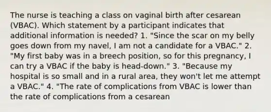 The nurse is teaching a class on vaginal birth after cesarean (VBAC). Which statement by a participant indicates that additional information is needed? 1. "Since the scar on my belly goes down from my navel, I am not a candidate for a VBAC." 2. "My first baby was in a breech position, so for this pregnancy, I can try a VBAC if the baby is head-down." 3. "Because my hospital is so small and in a rural area, they won't let me attempt a VBAC." 4. "The rate of complications from VBAC is lower than the rate of complications from a cesarean