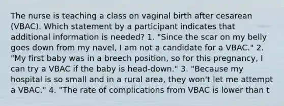 The nurse is teaching a class on vaginal birth after cesarean (VBAC). Which statement by a participant indicates that additional information is needed? 1. "Since the scar on my belly goes down from my navel, I am not a candidate for a VBAC." 2. "My first baby was in a breech position, so for this pregnancy, I can try a VBAC if the baby is head-down." 3. "Because my hospital is so small and in a rural area, they won't let me attempt a VBAC." 4. "The rate of complications from VBAC is lower than t