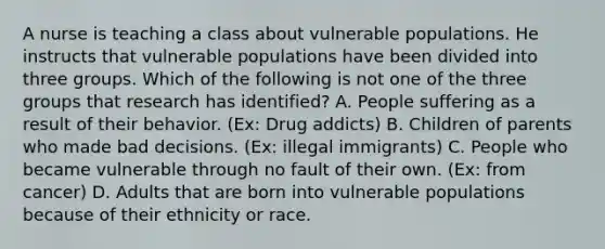 A nurse is teaching a class about vulnerable populations. He instructs that vulnerable populations have been divided into three groups. Which of the following is not one of the three groups that research has identified? A. People suffering as a result of their behavior. (Ex: Drug addicts) B. Children of parents who made bad decisions. (Ex: illegal immigrants) C. People who became vulnerable through no fault of their own. (Ex: from cancer) D. Adults that are born into vulnerable populations because of their ethnicity or race.