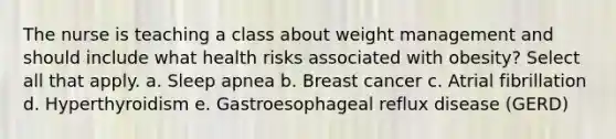 The nurse is teaching a class about weight management and should include what health risks associated with obesity? Select all that apply. a. Sleep apnea b. Breast cancer c. Atrial fibrillation d. Hyperthyroidism e. Gastroesophageal reflux disease (GERD)