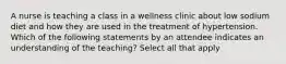 A nurse is teaching a class in a wellness clinic about low sodium diet and how they are used in the treatment of hypertension. Which of the following statements by an attendee indicates an understanding of the teaching? Select all that apply