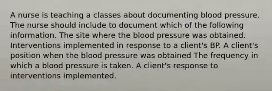 A nurse is teaching a classes about documenting blood pressure. The nurse should include to document which of the following information. The site where the blood pressure was obtained. Interventions implemented in response to a client's BP. A client's position when the blood pressure was obtained The frequency in which a blood pressure is taken. A client's response to interventions implemented.