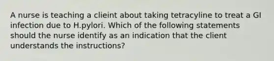 A nurse is teaching a clieint about taking tetracyline to treat a GI infection due to H.pylori. Which of the following statements should the nurse identify as an indication that the client understands the instructions?